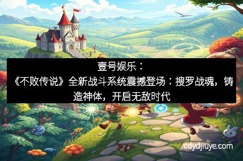 壹号娱乐：《不败传说》全新战斗系统震撼登场：搜罗战魂，铸造神体，开启无敌时代