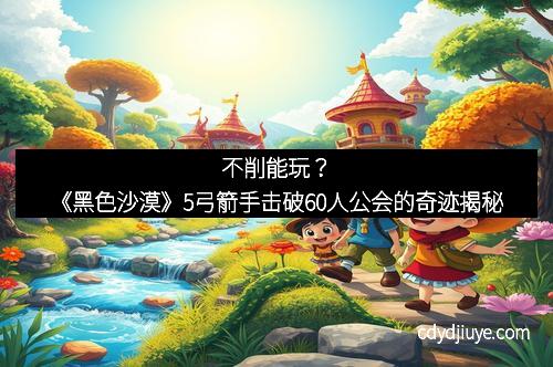 不削能玩？《黑色沙漠》5弓箭手击破60人公会的奇迹揭秘